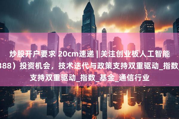 炒股开户要求 20cm速递 | 关注创业板人工智能ETF国泰（159388）投资机会，技术迭代与政策支持双重驱动_指数_基金_通信行业