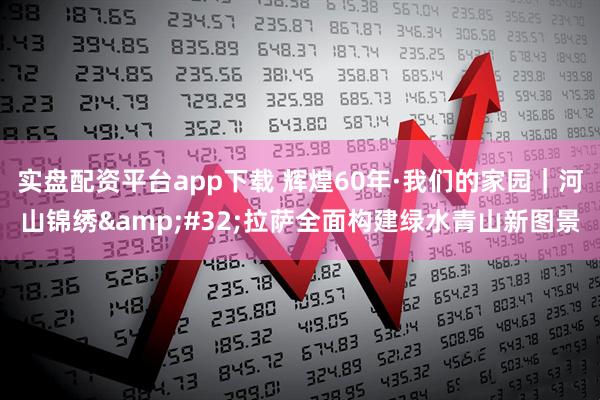 实盘配资平台app下载 辉煌60年·我们的家园｜河山锦绣 拉萨全面构建绿水青山新图景
