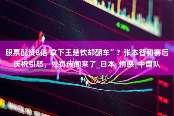 股票配资8倍 拿下王楚钦却翻车”？张本智和赛后庆祝引怒，处罚传闻来了_日本_情感_中国队