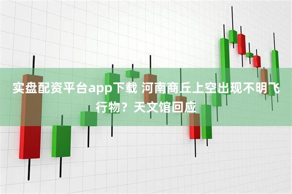 实盘配资平台app下载 河南商丘上空出现不明飞行物？天文馆回应