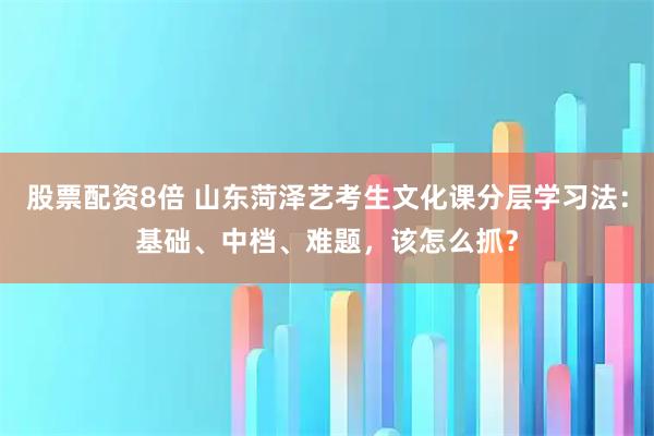 股票配资8倍 山东菏泽艺考生文化课分层学习法：基础、中档、难题，该怎么抓？