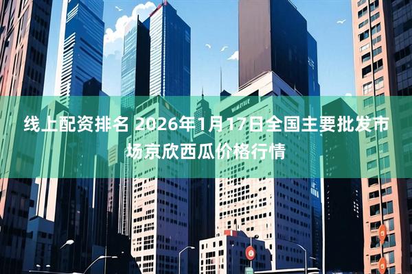 线上配资排名 2026年1月17日全国主要批发市场京欣西瓜价格行情