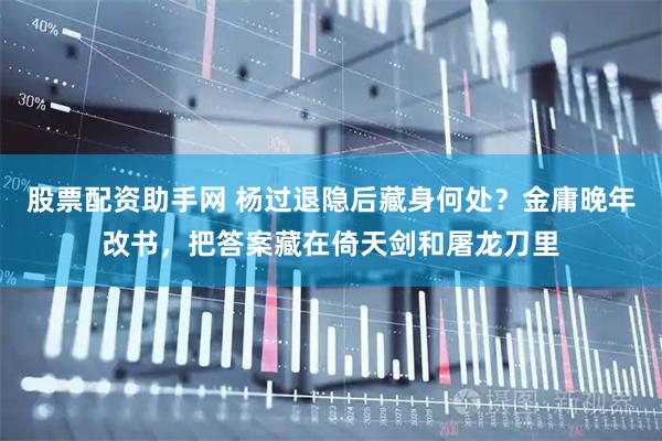 股票配资助手网 杨过退隐后藏身何处？金庸晚年改书，把答案藏在倚天剑和屠龙刀里